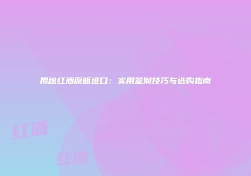 揭秘红酒原瓶进口：实用鉴别技巧与选购指南