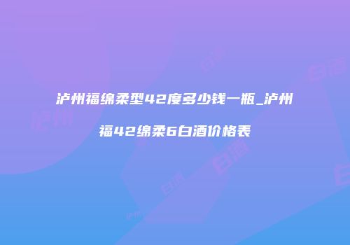 泸州福绵柔型42度多少钱一瓶_泸州福42绵柔6白酒价格表