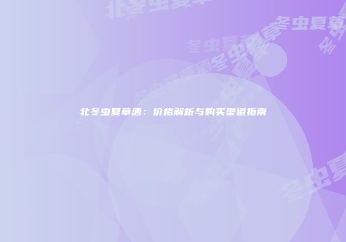 北冬虫夏草酒：价格解析与购买渠道指南