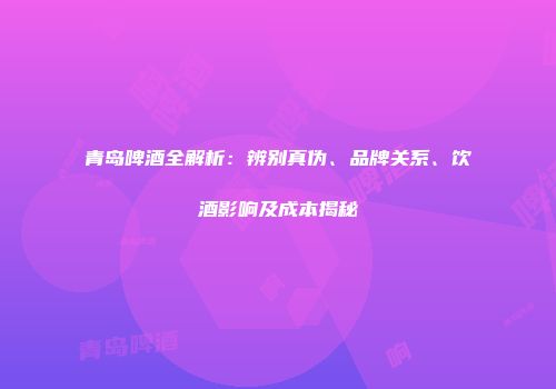 青岛啤酒全解析：辨别真伪、品牌关系、饮酒影响及成本揭秘