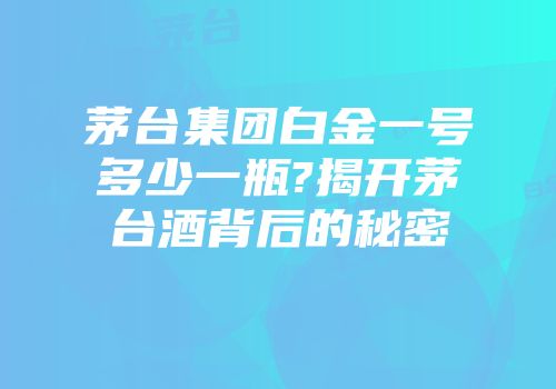 茅台集团白金一号多少一瓶?揭开茅台酒背后的秘密