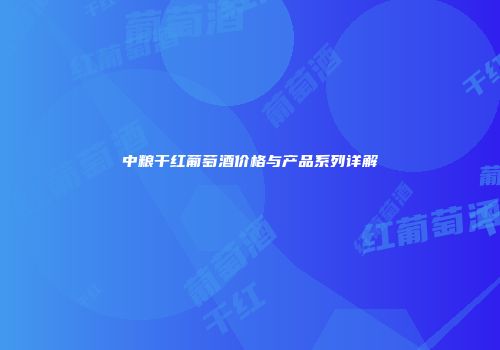 中粮干红葡萄酒价格与产品系列详解