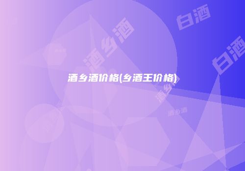 酒乡酒价格(乡酒王价格)