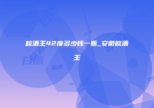 皖酒王42度多少钱一瓶_安徽皖酒王