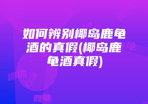 如何辨别椰岛鹿龟酒的真假(椰岛鹿龟酒真假)