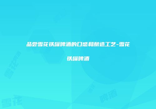 品尝雪花铁罐啤酒的口感和酿造工艺-雪花铁罐啤酒