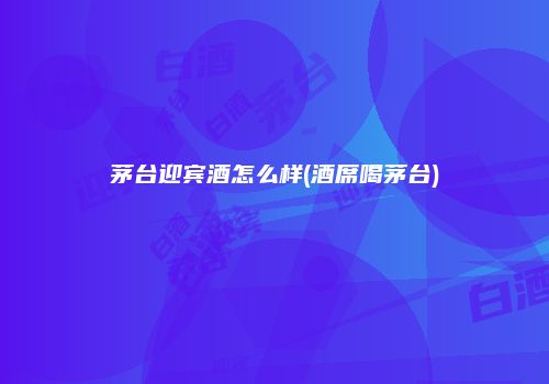 茅台迎宾酒怎么样(酒席喝茅台)