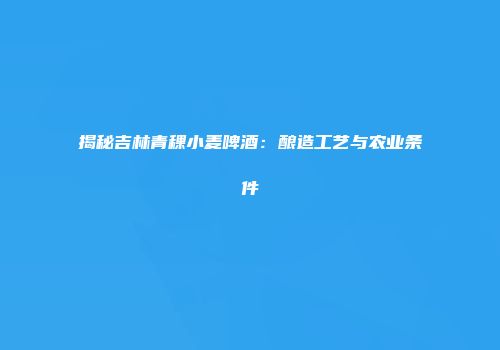 揭秘吉林青稞小麦啤酒：酿造工艺与农业条件