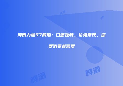 海南力加97啤酒：口感独特、价格亲民，深受消费者喜爱