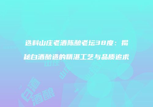 选料山庄老酒陈酿老坛38度：揭秘白酒酿造的精湛工艺与品质追求