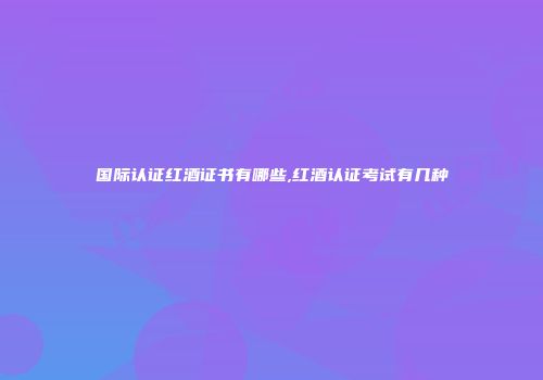 国际认证红酒证书有哪些,红酒认证考试有几种