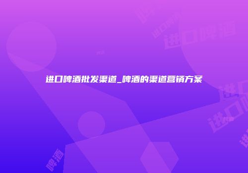进口啤酒批发渠道_啤酒的渠道营销方案