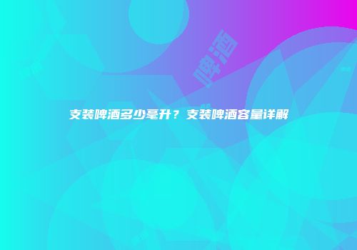 支装啤酒多少毫升？支装啤酒容量详解