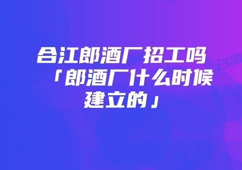 合江郎酒厂招工吗「郎酒厂什么时候建立的」
