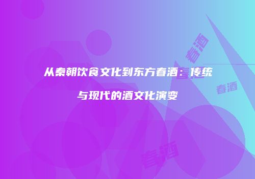 从秦朝饮食文化到东方春酒：传统与现代的酒文化演变