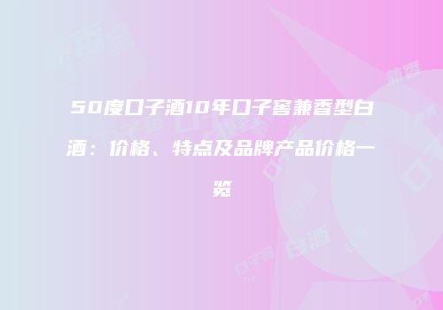 50度口子酒10年口子窖兼香型白酒：价格、特点及品牌产品价格一览