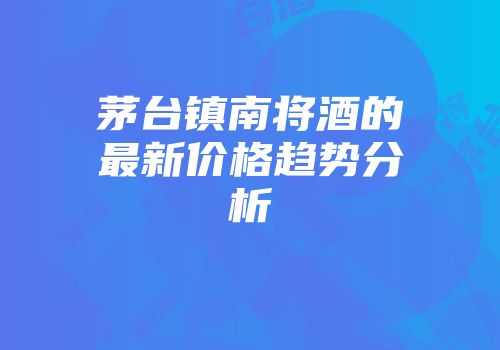 茅台镇南将酒的最新价格趋势分析