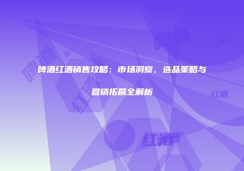 啤酒红酒销售攻略：市场洞察、选品策略与营销拓展全解析