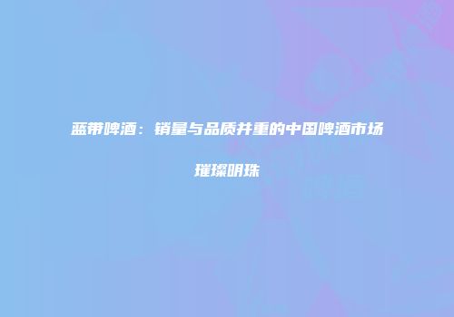 蓝带啤酒：销量与品质并重的中国啤酒市场璀璨明珠
