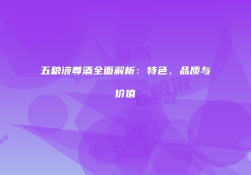 五粮液尊酒全面解析：特色、品质与价值