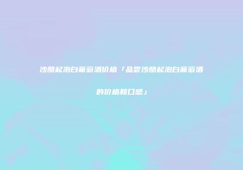 沙酷起泡白葡萄酒价格「品尝沙酷起泡白葡萄酒的价格和口感」