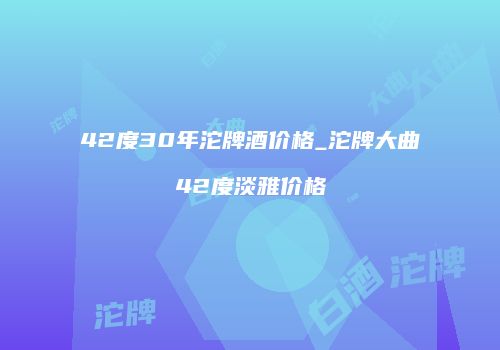 42度30年沱牌酒价格_沱牌大曲42度淡雅价格