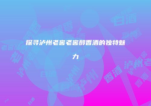 探寻泸州老窖老窖醇香酒的独特魅力