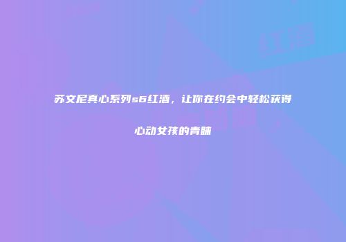 苏文尼真心系列s6红酒，让你在约会中轻松获得心动女孩的青睐