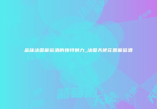 品味法国葡萄酒的独特魅力_法国天使花园葡萄酒