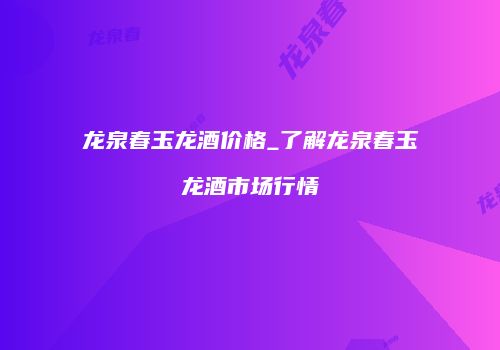 龙泉春玉龙酒价格_了解龙泉春玉龙酒市场行情