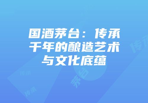 国酒茅台：传承千年的酿造艺术与文化底蕴