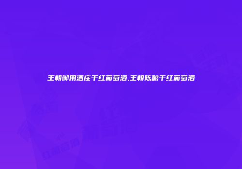 王朝御用酒庄干红葡萄酒,王朝陈酿干红葡萄酒