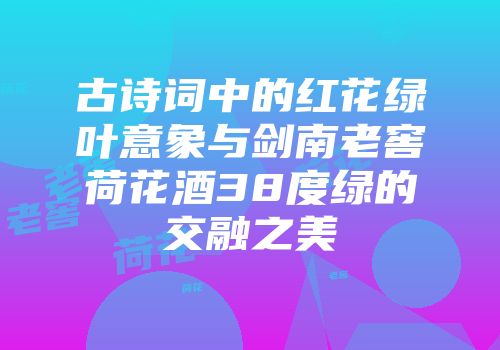 古诗词中的红花绿叶意象与剑南老窖荷花酒38度绿的交融之美