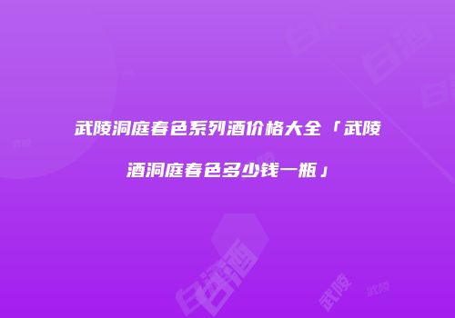 武陵洞庭春色系列酒价格大全「武陵酒洞庭春色多少钱一瓶」