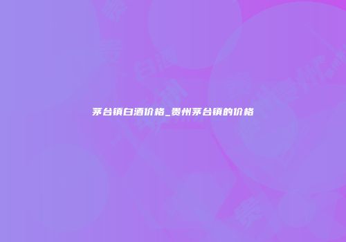 茅台镇白酒价格_贵州茅台镇的价格