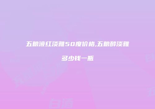 五粮液红淡雅50度价格,五粮醇淡雅多少钱一瓶
