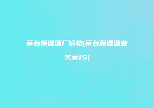 茅台保健酒厂价格(茅台保健酒业窖藏15)