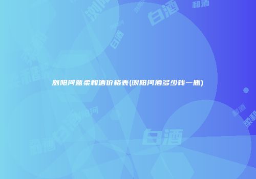浏阳河蓝柔和酒价格表(浏阳河酒多少钱一瓶)