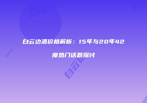 白云边酒价格解析：15年与20年42度热门话题探讨