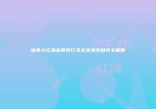 加拿大红酒品牌排行及全球酒类知识全解析