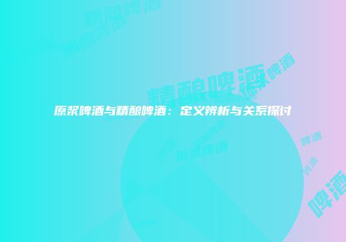 原浆啤酒与精酿啤酒：定义辨析与关系探讨