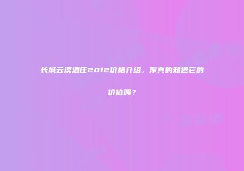 长城云漠酒庄2012价格介绍，你真的知道它的价值吗？