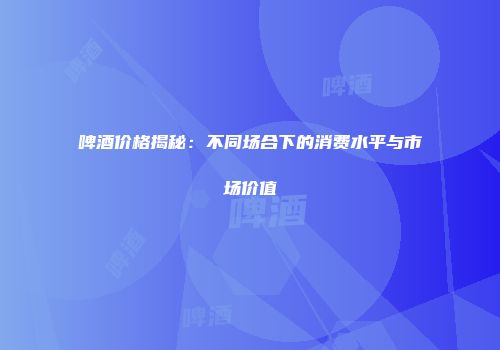 啤酒价格揭秘：不同场合下的消费水平与市场价值