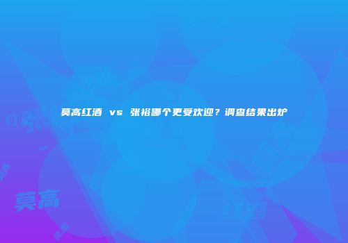 莫高红酒 vs 张裕哪个更受欢迎？调查结果出炉