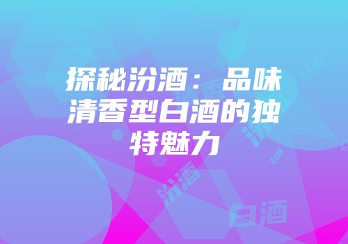 探秘汾酒：品味清香型白酒的独特魅力