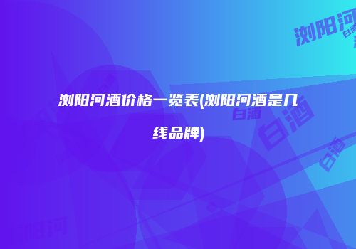 浏阳河酒价格一览表(浏阳河酒是几线品牌)
