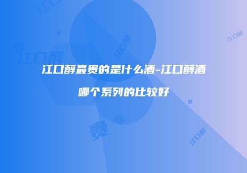 江口醇最贵的是什么酒-江口醇酒哪个系列的比较好