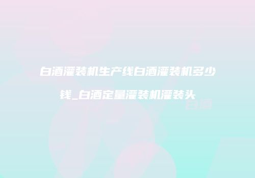 白酒灌装机生产线白酒灌装机多少钱_白酒定量灌装机灌装头