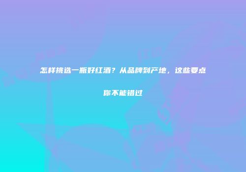 怎样挑选一瓶好红酒？从品牌到产地，这些要点你不能错过