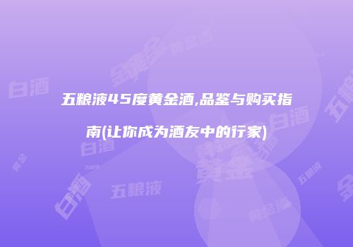 五粮液45度黄金酒,品鉴与购买指南(让你成为酒友中的行家)